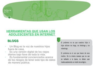 HERRAMIENTAS QUE USAN LOS ADOLESCENTES EN INTERNET  BLOGS Un Blog es la voz de nuestros hijos fuera de casa.  Es una versión digital de los viejos diarios bajo llave de toda la vida. Es fundamental concienciarlos acerca de los riesgos de tener este tipo de datos de manera pública. 