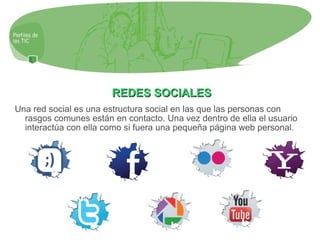 REDES SOCIALES Una red social es una estructura social en las que las personas con rasgos comunes están en contacto. Una vez dentro de ella el usuario interactúa con ella como si fuera una pequeña página web personal. 