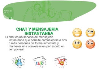 CHAT Y MENSAJERIA INSTANTANEA El chat es un servicio de mensajería instantánea que permite comunicarse a dos o más personas de forma inmediata y mantener una conversación por escrito en tiempo real. 