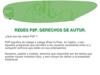 REDES P2P. DERECHOS DE AUTOR. ¿Qué son las redes P2P ? P2P significa de colega a colega (Peer to Peer, en inglés), y son aquellos programas que permiten a los usuarios conectarse entre sí y compartir archivos que están en sus ordenadores. Nosotros, padres y madres, tenemos que responder por los daños que puedan causar nuestros hijos, y eso incluye los daños a la propiedad intelectual. 