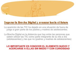 Superar la Brecha Digital y avanzar hacia el futuro La aparición de las TIC ha dejado en una situación de fuera de juego a gran parte de los padres y madres de adolescentes. La Brecha Digital es la distancia que hay entre las personas que saben utilizar las TIC como parte integrante de su día a día (adolescentes) y las que no (padres y madres de adolescentes) LO IMPORTANTE ES CONOCER EL ELEMENTO NUEVO Y ACERCARSE A ELLAS SIN MIEDO Y CON CURIOSIDAD 