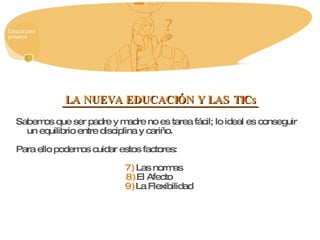 LA NUEVA EDUCACIÓN Y LAS TICs Sabemos que ser padre y madre no es tarea fácil; lo ideal es conseguir un equilibrio entre disciplina y cariño.  Para ello podemos cuidar estos factores: Las normas  El Afecto  La Flexibilidad  