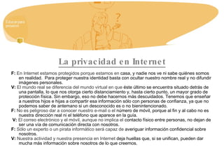 La privacidad en Internet F:   En Internet estamos protegidos porque estamos en  casa, y nadie nos ve ni sabe quiénes somos en realidad.  Para proteger nuestra identidad basta con ocultar nuestro nombre real y no difundir imágenes personales. V:   El mundo real se diferencia del mundo virtual en que  éste último se encuentra situado detrás de una pantalla, lo que nos otorga cierto distanciamiento y, hasta cierto punto, un mayor grado de protección física. Sin embargo, eso no debe hacernos más descuidados. Tenemos que enseñar a nuestros hijos e hijas a compartir esa información sólo con personas de confianza, ya que no podemos saber de antemano si un desconocido es o no bienintencionado. F:   No es peligroso dar a conocer nuestro e-mail o el  número de móvil, porque al fin y al cabo no es nuestra dirección real ni el teléfono que aparece en la guía. V:   El correo electrónico y el móvil, aunque no implica el  contacto físico entre personas, no dejan de ser una vía de comunicación directa con nosotros. F:   Sólo un experto o un pirata informático será capaz de  averiguar información confidencial sobre nosotros. V:   Nuestra actividad y nuestra presencia en Internet  deja huellas que, si se unifican, pueden dar mucha más información sobre nosotros de lo que creemos. 