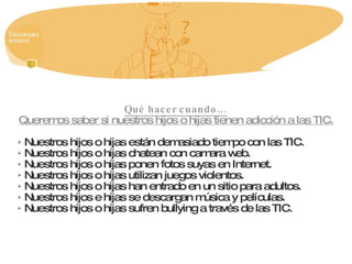 Qué hacer cuando… Queremos saber si nuestros hijos o hijas tienen adicción a las TIC. Nuestros hijos o hijas están demasiado tiempo con las TIC. Nuestros hijos o hijas chatean con camara web. Nuestros hijos o hijas ponen fotos suyas en Internet. Nuestros hijos o hijas utilizan juegos violentos. Nuestros hijos o hijas han entrado en un sitio para adultos. Nuestros hijos e hijas se descargan música y películas. Nuestros hijos o hijas sufren bullying a través de las TIC. 