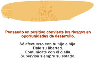 Pensando en positivo convierte los riesgos en oportunidades de desarrollo. Sé afectuoso con tu hijo e hija. Dale su libertad. Comunicate con él o ella. Supervisa siempre su estado. 
