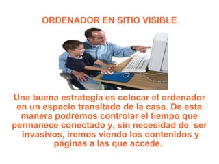 ORDENADOR EN SITIO VISIBLE Una buena estrategia es colocar el ordenador en un espacio transitado de la casa. De esta manera podremos controlar el tiempo que permanece conectado y, sin necesidad de  ser  invasivos, iremos viendo los contenidos y páginas a las que accede.  