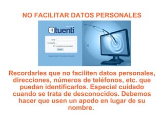 NO FACILITAR DATOS PERSONALES Recordarles que no faciliten datos personales, direcciones, números de teléfonos, etc. que puedan identificarlos. Especial cuidado cuando se trata de desconocidos. Debemos hacer que usen un apodo en lugar de su nombre.  