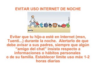 EVITAR USO INTERNET DE NOCHE Evitar que tu hijo-a esté en Internet (msn, Tuenti...) durante la noche.  Alertarlo de que debe avisar a sus padres, siempre que algún “amigo del chat” insista respecto a informaciones o hábitos personales  o de su familia. Establecer límite uso máx 1-2 horas diarias 