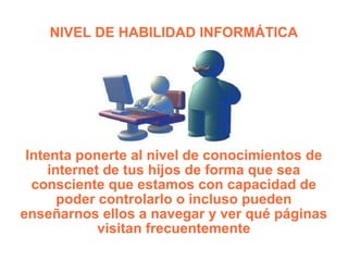 NIVEL DE HABILIDAD INFORMÁTICA Intenta ponerte al nivel de conocimientos de internet de tus hijos de forma que sea consciente que estamos con capacidad de poder controlarlo o incluso pueden enseñarnos ellos a navegar y ver qué páginas visitan frecuentemente 