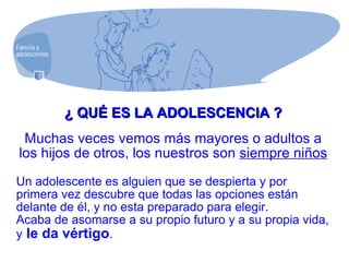 ¿ QUÉ ES LA ADOLESCENCIA ? Muchas veces vemos más mayores o adultos a los hijos de otros, los nuestros son  siempre niños Un adolescente es alguien que se despierta y por primera vez descubre que todas las opciones están delante de él, y no esta preparado para elegir.  Acaba de asomarse a su propio futuro y a su propia vida, y  le da vértigo . 