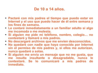 De 10 a 14 años.  Pactaré con mis padres el tiempo que puedo estar en Internet y el uso que puedo hacer de él entre semana y los fines de semana. Le contaré inmediatamente a un familiar adulto si algo me incomoda o me molesta. Si alguien me pide mi teléfono, nombre, colegio… no contestaré y llamaré a mis padres. No descargaré archivos que me envíen desconocidos. No quedaré con nadie que haya conocido por Internet sin el permiso de mis padres y, si ellos me autorizan, nunca quedaré a solas. Si alguien me envía un mensaje que no me gusta, que me resulta insultante o desagradable, nunca le contestaré. Se lo comunicaré a mis padres de inmediato. 