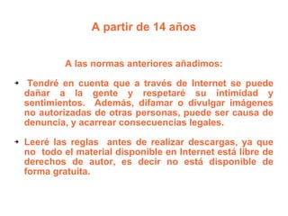 A partir de 14 años A las normas anteriores añadimos: Tendré en cuenta que a través de Internet se puede dañar a la gente y respetaré su intimidad y sentimientos.  Además, difamar o divulgar imágenes no autorizadas de otras personas, puede ser causa de denuncia, y acarrear consecuencias legales.  Leeré las reglas  antes de realizar descargas, ya que no  todo el material disponible en Internet está libre de derechos de autor, es decir no está disponible de forma gratuita. 