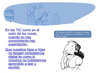 En las TIC como en el resto de las cosas,  cuando no hay conocimiento hay superstición. Que nuestros hijos e hijas no tengan competencia digital es como si nosotros no hubiésemos aprendido a leer y escribir. 