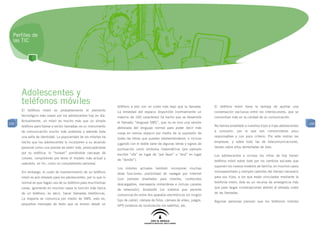 Perfiles de
  las TIC




      Adolescentes y
      teléfonos móviles                                            teléfono a otro con un coste más bajo que la llamada.       El teléfono móvil tiene la ventaja de aportar una
      El teléfono móvil es probablemente el elemento               La brevedad del espacio disponible (normalmente un          conversación exclusiva entre los interlocutores, que se
      tecnológico más usado por los adolescentes hoy en día.       máximo de 160 caracteres) ha hecho que se desarrolle        concentran más en la calidad de su comunicación.
      Actualmente, un móvil es mucho más que un simple             el llamado “lenguaje SMS”, que no es sino una versión
100                                                                                                                                                                                      100
      teléfono para llamar y recibir llamadas: es un instrumento                                                               No hemos enseñado a nuestros hijos e hijas adolescentes
                                                                   abreviada del lenguaje normal para poder decir más
      de comunicación mucho más poderoso y además toda                                                                         a consumir, por lo que son consumidores poco
                                                                   cosas en menos espacio por medio de la supresión de
      una seña de identidad. La popularidad de los móviles ha                                                                  responsables y con poco criterio. Por este motivo las
                                                                   todas las letras que puedan sobreentenderse, e incluso
      hecho que los adolescentes lo incorporen a su atuendo                                                                    empresas, y sobre todo las de telecomunicaciones,
                                                                   jugando con el doble valor de algunas letras y signos de
      personal como una prenda de vestir más, preocupándose                                                                    lanzan sobre ellos dentelladas de lobo.
                                                                   puntuación como símbolos matemáticos (por ejemplo
      por su estética: lo “tunean” poniéndole carcasas de          escribir “xfa” en lugar de “por favor” o “dnd” en lugar     Los adolescentes e incluso los niños de hoy tienen
      colores, compitiendo por tener el modelo más actual y        de “donde”).                                                teléfono móvil sobre todo por los cambios sociales que
      usándolo, en fin, como un complemento personal.
                                                                                                                               suponen los nuevos modelos de familia, en muchos casos
                                                                   Los móviles actuales también incorporan muchas
      Sin embargo, el coste de mantenimiento de un teléfono                                                                    monoparentales y siempre carentes del tiempo necesario
                                                                   otras funciones: posibilidad de navegar por Internet
      móvil es aún elevado para los adolescentes, por lo que lo                                                                para sus hijos, a los que están vinculados mediante la
                                                                   (con portales diseñados para móviles, contenidos
      normal es que hagan uso de su teléfono para muchísimas                                                                   telefonía móvil; éste es un recurso de emergencia más
                                                                   descargables, mensajería instantánea e incluso canales
      cosas, ignorando en muchos casos la función más típica                                                                   que para largas conversaciones debido al elevado coste
                                                                   de televisión), bluetooth (un sistema que permite
      de un teléfono, es decir, hacer llamadas telefónicas.                                                                    de las llamadas.
                                                                   comunicación entre dos aparatos electrónicos sin ningún
      La mayoría se comunica por medio de SMS, esto es,            tipo de cable), cámara de fotos, cámara de vídeo, juegos,   Algunas personas piensan que los teléfonos móviles
      pequeños mensajes de texto que se envían desde un            GPS (sistema de localización vía satélite), etc.
 