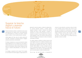 Educar para
  prevenir




      Superar la brecha
      digital y avanzar
      hacia el futuro                                               generación actual de padres y madres de adolescentes.
                                                                    En muchas ocasiones nosotros y nosotras apenas
                                                                                                                                  conocer el nuevo elemento y acercarse a ellas sin miedo
                                                                                                                                  y con curiosidad. Como ya hemos visto, las TIC no son
                                                                    logramos manejar el mando a distancia del televisor           más que un elemento de comunicación, una versión
      Aunque los tiempos cambien, la realidad nos dice que las
104                                                                 mientras que ellos y ellas aprenden a manejar un              avanzada de elementos que ya conocemos: pandillas de       104
      preocupaciones por nuestros hijos e hijas adolescentes
                                                                    ordenador o un móvil de última generación antes que a         amigos, bibliotecas, kioscos, salón de juegos, la plaza,
      son prácticamente las mismas que tuvieron nuestros
                                                                    montar en bicicleta. Y es que nuestros hijos e hijas son      el parque... Todos esos elementos están en las TIC,
      padres y madres e incluso nuestros abuelos y abuelas.
                                                                    nativos digitales, es decir, han nacido en plena era de las   sólo que en su versión digital. ¡Y no tenemos más que
      ¿Están seguros ahí fuera, lejos de nuestra protección?        Nuevas Tecnologías y se manejan con ellas con absoluta        aprender a convivir con ellos!
      ¿Se están convirtiendo en personas buenas e íntegras?         naturalidad y facilidad.
      ¿Estamos educándolos correctamente?
                                                                    En cambio nosotros y nosotras no hemos nacido en ese
      El tiempo, la experiencia, e incluso el recuerdo de nuestra   mundo digital y de las TIC, no sabemos manejarnos como
      propia adolescencia son los factores que nos ayudan a         ellas y ellos, y no tenemos experiencia para comprender
      intentar educarles de la mejor manera posible: les damos      plenamente qué significa ese mundo. Así, se abre la
      afecto, les imponemos ciertas normas y tratamos de que        llamada “Brecha Digital”, es decir, la distancia que hay
      crezcan y maduren adecuadamente, sin prisa pero sin           entre las personas que saben utilizar las TIC como parte
      pausa.                                                        integrante de su día a día (los y las adolescentes) y las
                                                                    que no (muchos padres y madres de adolescentes).
      Sin embargo, la aparición de las nuevas TIC ha dejado
      en una situación de fuera de juego a una gran parte de la     Pero no hay     por qué preocuparse: lo importante es
 