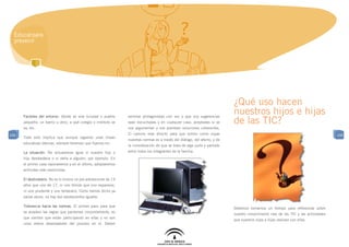 Educar para
  prevenir




                                                                                                                             ¿Qué uso hacen
      Factores del entorno: dónde se vive (ciudad o pueblo       sentirse protagonistas con voz y que sus sugerencias
                                                                                                                             nuestros hijos e hijas
      pequeño, un barrio u otro), a qué colegio o instituto se   sean escuchadas y en cualquier caso, aceptadas si se        de las TIC?
      va, etc.                                                   nos argumentan y nos plantean soluciones coherentes.
106                                                              El camino más directo para que tomen como suyas                                                                      106
      Todo esto implica que aunque sigamos unas líneas
                                                                 nuestras normas es a través del diálogo, del afecto, y de
      educativas básicas, siempre tenemos que fijarnos en:
                                                                 la consideración de que se trata de algo justo y pactado
      La situación. No actuaremos igual si nuestro hijo o        entre todos los integrantes de la familia.
      hija desobedece o si daña a alguien, por ejemplo. En
      el primer caso razonaremos y en el último, adoptaremos
      actitudes más restrictivas.

      El destinatario. No es lo mismo un pre-adolescente de 13
      años que uno de 17, ni uno tímido que uno expansivo,
      ni uno prudente y uno temerario. Como hemos dicho ya
      varias veces, no hay dos adolescentes iguales.

      Tolerancia hacia las normas. El primer paso para que
                                                                                                                             Debemos tomarnos un tiempo para reflexionar sobre
      se acepten las reglas que pactemos conjuntamente, es
                                                                                                                             nuestro conocimiento real de las TIC y las actividades
      que sientan que están participando en ellas y no son
                                                                                                                             que nuestros hijos e hijas realizan con ellas.
      unos meros observadores del proceso en sí. Deben
 