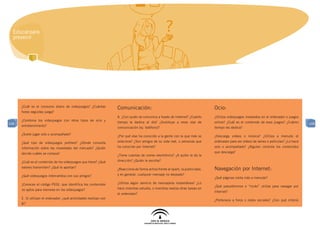 Educar para
  prevenir




      ¿Cuál es el consumo diario de videojuegos? ¿Cuántas
                                                                   Comunicación:                                               Ocio:
      horas seguidas juega?
                                                                   A. ¿Con quién se comunica a través de Internet? ¿Cuánto     ¿Utiliza videojuegos instalados en el ordenador o juegos
      ¿Combina los videojuegos con otros tipos de ocio y
108                                                                tiempo le dedica al día? ¿Sustituye a otras vías de         online? ¿Cuál es el contenido de esos juegos? ¿Cuánto       108
      entretenimiento?
                                                                   comunicación (ej: teléfono)?                                tiempo les dedica?
      ¿Suele jugar solo o acompañado?
                                                                   ¿Por qué vías ha conocido a la gente con la que más se      ¿Descarga videos o música? ¿Utiliza a menudo el
      ¿Qué tipo de videojuegos prefiere? ¿Dónde consulta           relaciona? ¿Son amigos de su vida real, o personas que      ordenador para ver vídeos de series o películas? ¿Lo hace
      información sobre las novedades del mercado? ¿Quién          ha conocido por Internet?                                   solo o acompañado? ¿Alguien controla los contenidos
      decide cuáles se compra?                                                                                                 que descarga?
                                                                   ¿Tiene cuentas de correo electrónico? ¿A quién le da la
      ¿Cuál es el contenido de los videojuegos que tiene? ¿Qué     dirección? ¿Quién le escribe?
      valores transmiten? ¿Qué le aportan?
                                                                   ¿Reacciona de forma activa frente al spam, la publicidad,   Navegación por Internet:
      ¿Qué videojuegos intercambia con sus amigos?                 y en general, cualquier mensaje no deseado?
                                                                                                                               ¿Qué páginas visita más a menudo?
      ¿Conoces el código PEGI, que identifica los contenidos       ¿Utiliza algún servicio de mensajería instantánea? ¿Lo
                                                                                                                               ¿Qué pseudónimos o “nicks” utiliza para navegar por
      no aptos para menores en los videojuegos?                    hace mientras estudia, o mientras realiza otras tareas en
                                                                                                                               Internet?
                                                                   el ordenador?
      E. Si utilizan el ordenador: ¿qué actividades realizan con
                                                                                                                               ¿Pertenece a foros o redes sociales? ¿Con qué criterio
      él?
 