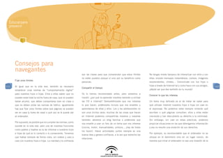 Educar para
  prevenir




      Consejos para
      navegantes
                                                                    son las claves para que comprendan que estos límites         No tengas miedo tampoco de interactuar con ellos y con
                                                                    no están puestos porque sí sino por su beneficio como        ellas: envíale mensajes instantáneos, correos, imágenes
      Fijar unos límites
                                                                    personas.                                                    sorprendentes, chistes… Comunícate con tus hijos o
111   Al igual que en la vida real, también es necesario                                                                         hijas a través de Internet tal y como hace con sus amigos,   111
                                                                    Compartir el tiempo
      establecer unas normas de “comportamiento digital”                                                                         ¡déjale ver que ése también es tu mundo!
      para nuestros hijos e hijas. Ellos y ellas saben que no       Ya lo hemos recomendado antes, pero volvemos a
                                                                                                                                 Conocer lo que les interesa
      pueden estar toda la noche fuera de casa, que no pueden       insistir: ¿por qué no aprender nosotros también a utilizar
      beber alcohol, que deben comportarse bien en clase o          las TIC e Internet? Demostrémosles que nos interesa          Un tema muy delicado es el de tratar de saber para
      que no deben violar las normas de tráfico. Igualmente         lo que hacen, pidámosles incluso que nos enseñen y           qué utilizan Internet nuestros hijos e hijas sin caer en
      hay que fijar unos límites sobre qué páginas se pueden        aprendamos de ellas y ellos. Los y las adolescentes no       el espionaje. No podemos estar siempre mirando qué
      ver en casa (y fuera de casa) o qué uso se le puede dar       son unos bichos raros; muchas de las cosas que hacen         escriben o qué páginas consultan; ellos y ellas están
      al ordenador.                                                 en Internet podemos compartirlas nosotros y nosotras         creciendo y han descubierto su derecho a la intimidad.
                                                                    también: abramos un blog familiar o pidámosle que            Sin embargo, sin caer en estas prácticas, podemos
      Por supuesto, es posible que no cumplan las normas, como
                                                                    nos enseñe a usar un foro de un tema que nos interese        propiciar situaciones en las que obtengamos información
      sucede en la vida real, pero una de nuestras funciones
                                                                    (cocina, motor, manualidades, pintura... ¡hay de todos       y eso no resulte una violación de sus derechos.
      como padres y madres es la de informar a nuestros hijos
                                                                    los tipos!). Hacer actividades juntos siempre es una
      e hijas de qué es lo correcto o lo conveniente. Tenemos                                                                    Por ejemplo, es recomendable que el ordenador no se
                                                                    buena idea y genera confianza, a la vez que estrecha las
      que hablar siempre de forma clara, sin rodeos y cara a                                                                     ubique en el dormitorio sino en un lugar común, de
                                                                    relaciones.
      cara con nuestros hijos e hijas. La claridad y la confianza                                                                manera que mirar el ordenador no sea una invasión de la
 