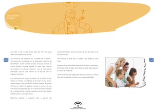 Educar para
  prevenir




      con ellos y que no sólo sirven para las TIC, sino para     responsabilidades que se derivan de sus acciones y de
      todos los aspectos de la vida.                             sus decisiones.

      Un principio, por ejemplo, es “cuidarás de tu salud”.      Una familia es más que un padre, una madre y unos
121                                                                                                                          121
      Una norma es “no estarás con el ordenador a las tres de    hijos.
      la mañana”. Quien cumple un sólo principio cumple, al
                                                                 Nuestros hijos no pueden prescindir de estar conectados,
      mismo tiempo, muchas normas. En este caso, tendría
                                                                 de formar parte de algo, pero deben acertar sobre aquello
      la pantalla a la altura correcta y con la iluminación
                                                                 a lo que se conectan.
      adecuada, que es una norma en la que tal vez no
      hayamos pensado.                                           Tanto si hemos sido padres por decisión como si lo hemos
                                                                 sido por casualidad, tenemos una responsabilidad .
      Los principios son como las raíces de un árbol. Si las
      raíces son firmes, no importa la dirección de las ramas,
      porque seguro que dará frutos cuando madure. Mientras
      el tronco es débil, los padres montan en torno a él una
      estructura de seguridad que ya no será necesaria después
      de la adolescencia, cuando nuestros hijos e hijas tengan
      fuertes raíces y un buen tronco

      Debemos enseñar a nuestros hijos a asumir las
 