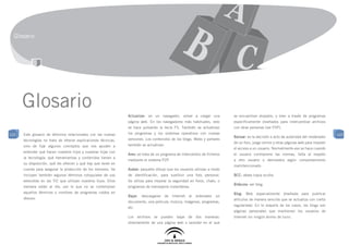 Glosario




      Glosario                                                  Actualizar: en un navegador, volver a cargar una             se encuentran alojados, o bien a través de programas
                                                                página web. En los navegadores más habituales, esto          específicamente diseñados para intercambiar archivos
                                                                se hace pulsando la tecla F5. También se actualizan          con otras personas (ver P2P).
122   Este glosario de términos relacionados con las nuevas     los programas y los sistemas operativos con nuevas                                                                       122
                                                                                                                             Banear: es la decisión o acto de autoridad del moderador
      tecnologías no trata de ofrecer explicaciones técnicas,   versiones. Los contenidos de los blogs, Webs y portales
                                                                                                                             de un foro, juego online y otras páginas web para impedir
      sino de fijar algunos conceptos que nos ayuden a          también se actualizan.
                                                                                                                             el acceso a un usuario. Normalmente eso se hace cuando
      entender qué hacen nuestros hijos y nuestras hijas con
                                                                Ares: se trata de un programa de intercambio de ficheros     el usuario contraviene las normas, falta al respeto
      la tecnología: qué herramientas y contenidos tienen a
                                                                mediante el sistema P2P.                                     a otro usuario o demuestra algún comportamiento
      su disposición, qué les ofrecen y qué hay que tener en
                                                                                                                             malintencionado.
      cuenta para asegurar la protección de los menores. Se     Avatar: pequeño dibujo que los usuarios utilizan a modo
      incluyen también algunos términos coloquiales de uso      de identificación, para sustituir una foto personal.         BCC: véase copia oculta.
      extendido en las TIC que utilizan nuestros hijos. Ellos   Se utiliza para mejorar la seguridad en foros, chats, o
                                                                                                                             Bitácora: ver blog.
      siempre están al día, por lo que no se contemplan         programas de mensajería instantánea.
      aquellos términos o nombres de programas caídos en                                                                     Blog: Web especialmente diseñada para publicar
                                                                Bajar:   descargarse   de   Internet   al   ordenador   un
      desuso.                                                                                                                artículos de manera sencilla que se actualiza con cierta
                                                                documento, una película, música, imágenes, programas,
                                                                                                                             regularidad. En la mayoría de los casos, los blogs son
                                                                etc.
                                                                                                                             páginas personales que mantienen los usuarios de
                                                                Los archivos se pueden bajar de dos maneras:                 Internet sin ningún ánimo de lucro.
                                                                directamente de una página web o servidor en el que
 
