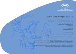 Educar para proteger. Edición 1.0
                                          Consejería de Innovación, Ciencia y Empresa
                                                                                          Avda. Albert Einstein, 4
                                                                        Parque Científico Tecnológico Cartuja 93
                                                                                                    41092 Sevilla
                                                                                                     902 113 000
                                                                                                   www.kiddia.org
                                                                                      kiddia@juntadeandalucia.es



                                                                                      Licencia Creative Commons

                                                          Reconocimiento-No comercial-Sin obras derivadas 3.0

       Usted es libre de copiar, distribuir y comunicar públicamente esta obra bajo las condiciones siguientes:

•	         Reconocimiento. Debe reconocer los créditos de la obra de la manera especificada por el autor o el
     licenciador (pero no de una manera que sugiera que tiene su apoyo o apoyan el uso que hace de su obra).
•	                                            No comercial. No puede utilizar esta obra para fines comerciales.
•	     Sin obras derivadas. No se puede alterar, transformar o generar una obra derivada a partir de esta obra.
•	          Al reutilizar o distribuir la obra, tiene que dejar bien claro los términos de la licencia de esta obra.
•	 Alguna de estas condiciones puede no aplicarse si se obtiene el permiso del titular de los derechos de autor
•	                                Nada en esta licencia menoscaba o restringe los derechos morales del autor.
 