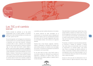 Los
 adolescentes
 y las TIC




     Las TIC y el cambio
     social
                                                                 y saludables que sean nuestras relaciones con los demás.     Este aprendizaje es necesario para nuestras hijas e hijos,
     Nuestra sociedad ha cambiado: ya no hay tantas
                                                                                                                              aunque nosotros y nosotras no lo hemos vivido. Y es que
     desigualdades como en épocas pasadas. Las grandes           El enorme potencial de estas tecnologías de la
                                                                                                                              las Tecnologías de la Información y la Comunicación (TIC)
     diferencias en este momento estriban en el acceso a las     comunicación y el conocimiento suele ser ignorado por
17                                                                                                                            son un puente que une las brechas, una herramienta que       17
     TIC, pero, ¿qué son las TIC?                                parte de los mayores, pero los y las adolescentes exploran
                                                                                                                              no existía cuando teníamos la edad de nuestros hijos e
                                                                 sus nuevos usos con una gran imaginación para cubrir
     De una forma general, las Tecnologías de la Información y                                                                hijas, pero que ahora son imprescindibles para entender
                                                                 sus necesidades sociales, como veremos en el siguiente
     la Comunicación son un conjunto de técnicas, desarrollos                                                                 nuestro tiempo.
                                                                 apartado.
     y dispositivos que sirven para transmitir, almacenar
                                                                                                                              Por ejemplo, la manera en la que las personas aprenden,
     y procesar datos, es decir, cualquiera de los aparatos      Nuestros hijos e hijas mezclan, organizan, clasifican,
                                                                                                                              se comunican o trabajan ha cambiado, y nuestros
     modernos que nos permite estar en contacto en cualquier     ordenan y distribuyen la información de maneras que
                                                                                                                              hijos tienen ahora una oportunidad única de acceder
     lugar, así como hacer más sencillo nuestro trabajo o        jamás habrían pensado los creadores de las tecnologías
                                                                                                                              al conocimiento y al mercado laboral, vivan donde
     generar nuevas oportunidades educativas y pedagógicas.      que utilizan ni las personas que generaron las fuentes de
                                                                                                                              vivan. Éste es un privilegio que debemos potenciar, no
     Estos sistemas han transformado el mundo profundamente      la información con las que tratan.
                                                                                                                              limitar. La economía, el trabajo y toda la sociedad se ha
     y están preparando el camino para adelantos con los que
                                                                 En sus ratos libres tus hijas e hijos tienen acceso a        reconfigurado en torno a las nuevas tecnologías, y las TIC
     todavía ni soñamos. Y todo esto por la importancia de la
                                                                 una enorme cantidad de información que necesita ser          son la herramienta básica de contacto de esta sociedad.
     información y la comunicación. Tanto nosotros y nosotras
                                                                 organizada y analizada con espíritu crítico; ésta es         ¡Son el motor del cambio!
     como nuestras hijas e hijos tendremos más oportunidades
                                                                 nuestra tarea como madres y padres, un aspecto más en
     en nuestras vidas en función de la cantidad y calidad de                                                                 Aunque es cierto que para los adolescentes de hoy la
                                                                 la tarea educadora.
     información de la que dispongamos, además de lo fuertes                                                                  familia es menos un lugar de educación y más un lugar
 
