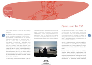 Los
 adolescentes
 y las TIC




                                                                                                                             Cómo usan las TIC
     como el viento, porque no se puede ver, pero sí tiene un   la mezcla equilibrada de diferentes factores que han de      Los niños que han nacido en la época de Internet y los
     efecto real.                                               estar en la justa medida. El resultado de este equilibrio    teléfonos móviles han sido socializados culturalmente
                                                                es la felicidad de nuestras hijas y nuestros hijos en su     bajo la influencia de las nuevas tecnologías, por lo que
     No debemos evitar los problemas de nuestros hijos
19                                                              desarrollo y su futuro. Los ingredientes son los valores     su comportamiento social y cultural es distinto al de los    19
     e hijas, sino enseñarles a que se enfrenten a ellos. Y
                                                                ¡que cada vez son más difíciles de encontrar! Así pues, en   niños y niñas que nacieron antes. Por esta razón, los
     esa enseñanza es independiente de la tecnología.
                                                                torno a estos valores debemos aplicar nuestros esfuerzos.    padres y madres debemos tener en cuenta y conocer en
     Especialmente ahora que son adolescentes, ellos y
                                                                                                                             qué ha consistido esa influencia.
     ellas van a intentar saber si son capaces de actuar
     como adultos. Y también van a experimentar como                                                                         Para los y las adolescentes las nuevas tecnologías son
     si fuesen adultos, aunque nosotros sepamos que son                                                                      una necesidad, no una opción. Resuelven los problemas
     niños en un cuerpo de mayor recién estrenado. Como                                                                      cotidianos usando las TIC porque a través de ellas reciben
     madres y padres, hemos trabajado mucho para construir                                                                   información, se comunican, se divierten y estudian. ¡Son
     fuertes alas para que nuestros hijos vuelen alto y no se                                                                vitales!
     estrellen contra el suelo. No tendría sentido limitarles
                                                                                                                             Cuando estamos en lugares nuevos, en ciudades
     ahora, privándoles de las TIC. Lo que debemos hacer es
                                                                                                                             diferentes, tenemos tendencia a desorientarnos. Los
     apoyarles y acompañarles en ese viaje de descubrimiento
                                                                                                                             hombres y los adolescentes son bastante reacios a
     del mundo que ahora nos rodea, en gran parte, ayudado
                                                                                                                             preguntar. Los primeros tendrán tendencia a dar muchas
     por las nuevas tecnologías.
                                                                                                                             vueltas, mirar al sol y otros recursos tradicionales y
     La educación de un hijo o una hija se lleva a cabo con                                                                  poco efectivos. Los adolescentes tendrán tendencia a
 