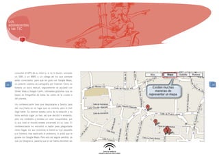 Los
 adolescentes
 y las TIC




     consultar el GPS de su móvil y, si no lo tienen, enviarán
     un SMS o un MMS a un colega de los que siempre
     están conectados, para que les guíe con Google Maps,
20   un potente sistema de cartografía por Internet. Como es     20
     todavía un poco textual, seguramente se ayudará con
     Street View o Google Earth, utilidades gratuitas que se
     basan en fotografías de todas las calles de la ciudad o
     del planeta.

     Un conferenciante tuvo que desplazarse a Sevilla para
     dar una charla en un lugar que no conocía, pero el tren
     llegó tarde. Su destino estaba cerca de la estación y no
     tenía sentido coger un taxi, así que decidió ir andando,
     pero era mediodía y reinaba un calor insoportable, por
     lo que todo el mundo estaba encerrado en su casa. El
     conferenciante no encontró a nadie para preguntarle
     cómo llegar. En ese momento le llamó su hijo pequeño
     y el hombre, tras explicarle el problema, le pidió que le
     guiase con Google Maps. Pero aún así seguía perdido, ya
     que por desgracia, parecía que el sol había derretido las
 