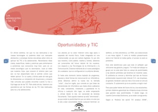 Los
 adolescentes
 y las TIC




                                                                 Oportunidades y TIC
     En último extremo, los que no nos dedicamos a las           Los jóvenes ya no viven Internet como algo ajeno o           teléfono, un libro electrónico, un PDA, una videoconsola
     nuevas tecnologías no podemos estar con manuales            separado del mundo físico. Están integrados en una           o una mesa digital. Y como el modelo predominante
     abstractos y complejas teorías educativas sobre cómo se     cibersociedad, ya que son nativos digitales. Es por ello     será el de Internet en todas partes, el acceso no será un
29   aplican las TIC a los adolescentes. Necesitamos ideas       que nosotros, como padres, madres y tutores, debemos         problema.                                                     29
     claras, específicas, reales y prácticas para enfrentarnos   ser conscientes del futuro laboral de los nuestros,
                                                                                                                              Esto será beneficioso para que todo el software que
     a problemas que conocemos muy bien, pero en un              con respecto a las Tecnologías de la Información y la
                                                                                                                              utilicemos sea gratuito y seguro. Y el modo de trabajar en
     medio tecnológico que no dominamos. Justo al revés          Comunicación. Estamos hablando de un nuevo paradigma
                                                                                                                              grupo con la nube abre todo un campo de posibilidades
     que nuestros hijos, que conocen el entorno pero que         de ciudadano, que se configurará en la próxima década.
                                                                                                                              a las jóvenes promesas que tenemos en nuestras casas.
     aún no han desarrollado todo el sentido común que
                                                                 Si hasta este momento hemos hablado de programas,            El problema es conocer y delimitar qué tipo de futuros
     deben aplicar. En la cuarta y última parte de esta guía
                                                                 equipos y otras formas de comunicación en informática,       profesionales requerirá este Internet 2.0. Las empresas,
     te ofreceremos un compendio de situaciones y consejos
                                                                 ahora debemos definir la nueva ola: la llamada               en general, tenderán cada vez más a funcionar en vínculo
     más comunes que puedes encontrar cuando tu hijo o
                                                                 “nube”, cloud en inglés, que consiste en que todas las       constante. El aislamiento ya no es posible a ningún nivel.
     hija haga uso de las TIC. Pero antes de eso, haremos una
                                                                 herramientas de informática que hasta ahora usábamos
     panorámica por las formas de las TIC más habituales                                                                      Pero para poder hablar del futuro de los y las estudiantes,
                                                                 en casa, comprando, instalando, y guardando en la
     para los y las adolescentes.                                                                                             primero debemos garantizar las infraestructuras mínimas
                                                                 oficina o cualquier otro lugar, se están empezando
                                                                                                                              para generar esas posibilidades. Y desde luego, en
                                                                 a utilizar desde la red, sin necesidad de tenerlas
                                                                                                                              nuestra Comunidad Autónoma, ya se están consiguiendo.
                                                                 físicamente. Todo soporte material se está “esfumando”,
                                                                 ya que existe la posibilidad de que sus datos circulen por   Según el “Análisis del sector TIC andaluz 2008”,
                                                                 la red y sean consultables desde cualquier terminal: un
 