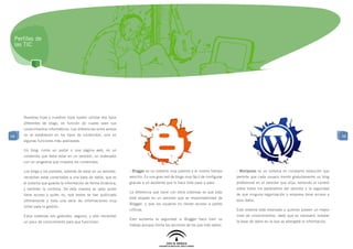 Perfiles de
 las TIC




     Nuestras hijas y nuestros hijos suelen utilizar dos tipos
     diferentes de blogs, en función de cuales sean sus
     conocimientos informáticos. Las diferencias entre ambos
48   no se establecen en los tipos de contenidos, sino en                                                                                                                                 48
     algunas funciones más avanzadas.

     Un blog, como un portal o una página web, es un
     contenido que debe estar en un servidor, un ordenador
     con un programa que muestra los contenidos.

     Los blogs y los portales, además de estar en un servidor,   - Blogger es un sistema muy potente y al mismo tiempo        - Wordpress es un sistema en constante evolución que
     necesitan estar conectados a una base de datos, que es      sencillo. Es una gran red de blogs muy fácil de configurar   permite que cada usuario monte gratuitamente un blog
     el sistema que guarda la información de forma dinámica,     gracias a un asistente que lo hace todo paso a paso.         profesional en el servidor que elija, teniendo el control
     y también la controla. De esta manera se sabe quién                                                                      sobre todos los parámetros del servidor y la seguridad
                                                                 La diferencia que tiene con otros sistemas es que todo
     tiene acceso y quién no, qué textos se han publicado                                                                     de que ninguna organización o empresa tiene acceso a
                                                                 está alojado en un servidor que es responsabilidad de
     últimamente y toda una serie de informaciones muy                                                                        esos datos.
                                                                 Blogger, y que los usuarios no tienen acceso a partes
     útiles para la gestión.
                                                                 críticas.                                                    Este sistema está reservado a quienes poseen un mayor
     Estos sistemas son gratuitos, seguros, y sólo necesitan                                                                  nivel de conocimientos, dado que es necesario instalar
                                                                 Esto aumenta la seguridad si Blogger hace bien su
     un poco de conocimiento para que funcionen.                                                                              la base de datos en la que se albergará la información.
                                                                 trabajo aunque limita las opciones de los que más saben.
 