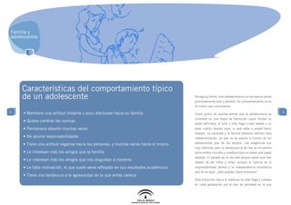 Familia y
adolescentes




    	Características del comportamiento típico
     de un adolescente                                                                  De alguna forma, todo adolescente es un ser que se siente
                                                                                        profundamente solo y perdido. Su comportamiento no es
                                                                                        el mismo que conocíamos.
5    • Mantiene una actitud distante y poco afectuosa hacia su familia                                                                              5
                                                                                        Como punto de partida vemos que la adolescencia se
                                                                                        convierte en una etapa de transición cuyos límites no
     • Quiere cambiar las normas
                                                                                        están definidos; el niño o niña llega a este estado y no
     • Permanece absorto muchas veces                                                   sabe cuánto tiempo dura, ni qué debe o puede hacer
                                                                                        todavía. La sociedad y la familia tampoco definen esta
     • No asume responsabilidades                                                       indeterminación, ya que no se espera lo mismo de los

     • Tiene una actitud negativa hacia las personas, y muchas veces hacia sí mismo     adolescentes que de los adultos. Las exigencias son
                                                                                        muy distintas pero la adolescencia de hoy se encuentra
     • Le interesan más los amigos que la familia                                       entre ambos mundos y nuestros hijos no saben qué papel
                                                                                        adoptar. El pasado ya no les vale porque saben que han
     • Le interesan más los amigos que nos disgustan a nosotros
                                                                                        dejado de ser niños y niñas, aunque el camino de la
     • Le falta motivación, lo que suele verse reflejado en sus resultados académicos   responsabilidad laboral y la independencia económica
                                                                                        aún se ve lejos. ¿Qué pueden hacer entonces?
     • Tiene una tendencia a la agresividad de la que antes carecía
                                                                                        Esta transición hacia la madurez es más larga y costosa
                                                                                        en cada generación por el tipo de sociedad en la que
 