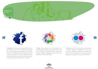Perfiles de
 las TIC




53                                                                                                                                                                                      53




     - Facebook, es la red social más importante del mundo en   - Picasa, aunque dispone de las herramientas y las         - Flickr, igual que Picasa, es un espacio para almacenar
     este momento, por lo que es muy probable que nuestros      posibilidades tecnológicas de las redes sociales, Picasa   y compartir imágenes y fortografías. Se trata de un
     hijos e hijas también estén registrados en este sistema.   es una herramienta especializada para almacenar y          recurso muy utilizado por nuestros hijos y nuestras hijas,
     Se trata de una red generalista, donde podemos encontrar   compartir imágenes y fotografías, muchas de las cuales     pero más como herramienta que sirve para enlazar las
     a todo tipo de personas. La enorme cantidad de datos e     se enlazan con otras redes sociales.                       imágenes que les gustan con su red social preferida.
     información personal que posee esta red la hace estar en
     el centro del debate de la intimidad de los usuarios.
 