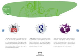 Perfiles de
 las TIC




54                                                                                                                                                                                        54




     - YouTube también cuenta con la tecnología característica     - Google Groups es un sistema diferente de red social,    - Yahoo tiene su propia red social, aunque no es la más
     de una red social, pero nuestros hijos utilizan este          ya que se trata de un sistema de debate o foro online y   utilizada en España. A pesar de eso, es importante
     sistema, sobre todo, para visualizar y compartir películas.   a través del correo electrónico. Mediante este sistema,   recordar que nuestras hijas y nuestros hijos comparten
     Es un sistema de éxito pero que entraña algunos riesgos       nuestros hijos y nuestras hijas pueden crear páginas      diferentes redes sociales, porque su máximo interés es
     cuando se suben a este servidor vídeos inadecuados, que       iniciando conversaciones o debates sobre los temas que    estar conectados con sus amigos. Si han hecho amigos
     quedan a disposición de una gigantesca comunidad de           les gustan, y obtienen respuestas por parte de aquellos   sudamericanos, a través de los juegos online, por ejemplo,
     usuarios. Debemos hablar con nuestros hijos e hijas de        que están interesados en el tema.                         es posible que también estén en esta red social.
     la importancia de su propia imagen.
 