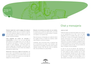 Perfiles de
 las TIC




                                                                                                                                Chat y mensajería
     Observar y vigilar bien a quién se agrega como amigo en      Bloquear a las personas que puedan ser una molestia,          ¿Qué es el chat?
     la red social: confirmar que es una persona conocida,        de manera que no pueda ver nuestro perfil y por tanto
     o que viene avalada por alguien en quien se confía. Si       no pueda encontrarnos en las redes sociales ni contactar      Puede que hayas escuchado esta palabra muy a menudo

     no se está seguro de quién es esa persona que te pide        con nosotros o con nuestros hijos.                            en las conversaciones de tu hijo o hija y te hayas
57                                                                                                                                                                                           57
     amistad, más vale rechazarla.                                                                                              preguntado qué es en realidad. Pues bien, el chat no
                                                                  Para ello hay que ir a Privacidad y en la parte de inferior   es más que un servicio de mensajería instantánea que
     Evitar   fotografías   que   puedan   ser   incómodas   o    de la página escribir el nombre de la persona, pulsar         permite comunicarse a dos o más personas de forma
     comprometidas, ya que no son las más adecuadas               sobre Bloquear y confirmar el bloqueo.                        inmediata y mantener una conversación por escrito en
     para aparecer en una página que, al fin y al cabo, es                                                                      tiempo real. Los usuarios comparten un programa común
                                                                  Finalmente, usar la red social como un elemento más
     de exposición semi-pública. Si nuestros hijos menores                                                                      a través de Internet en el cual se escribe lo que se desea
                                                                  de la comunicación del usuario, como diversión, para
     insisten en poner fotografías, una buena opción es                                                                         en una pequeña consola de texto. Una vez enviado ese
                                                                  comunicarse con los amigos y conocidos o para compartir
     utilizar la página web FunPhotoBox, que permite crear                                                                      texto, el receptor lo lee de inmediato.
                                                                  intereses comunes. Pero sólo eso, como un elemento
     efectos muy divertidos al mismo tiempo que protege la
                                                                  más del que disfrutar en su justa medida.                     El chat es uno de los servicios más populares en
     privacidad de nuestros hijos.
                                                                                                                                Internet, y en particular entre los usuarios más jóvenes.
     Pensar bien lo que se va a colgar en la red social, qué                                                                    En cierto sentido se podría considerar que los chats
     se va a decir o qué elemento se va a publicar: en una                                                                      son los antecedentes naturales de las redes sociales,
     red social las palabras no se las lleva el viento sino que                                                                 ya que lo normal es que cada usuario tenga un listado
     se quedan en el perfil del usuario y en el de todos los                                                                    de “Contactos” o “Amigos” a los que acepta o no, y
     amigos de su lista de contactos.                                                                                           sólo entable comunicación con los conocidos; aún así,
 