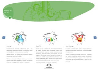 Perfiles de
 las TIC




63                                                                                                                                                                                      63




     Messenger                                                    Google Talk                                               Yahoo Messenger

     El sistema más utilizado es Messenger, pero a los            Google Talk es el sistema de mensajería instantánea       El célebre buscador Yahoo tiene su propio sistema de
     adolescentes les gusta la libertad, y a menudo se siente     de Google. La mayor parte de nuestras hijas e hijos       mensajería Instantánea, muy similar en funcionalidades
     coartados por los sistemas privativos como ese.              tienen cuentas en Gmail, un popular servicio de correo    a los anteriores.
                                                                  electrónico. Desde allí suelen utilizar Google Talk con
     De todas formas, fue pionero y se encuentra de serie en                                                                Dispone de buenas funciones de invisibilidad, de manera
                                                                  el que no sólo hablan mientras escriben o contestan el
     los sistemas operativos Windows.                                                                                       que nuestros hijos e hijas pueden conectar cuando ellos
                                                                  correo, sino también se pasan ficheros a través de este
                                                                                                                            quieran con quienes deseen, porque pueden activar esa
     Muchos usuarios están utilizando sistemas que se pueden      sistema, que pueden ser de tamaño mucho mayor que el
                                                                                                                            invisibilidad para no sentirse obligados a hablar con sus
     utilizar a través de un navegador de Internet, que permite   que puede enviarse a través del correo electrónico.
                                                                                                                            contactos.
     su uso sin tener que instalar nada en el ordenador.
                                                                  Existe la posibilidad de usarlo sin instalación.
 