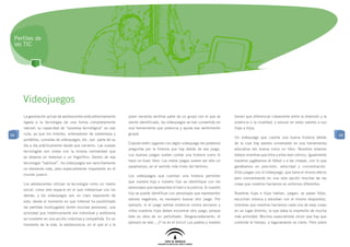 Perfiles de
 las TIC




     Videojuegos
     La generación actual de adolescentes está estrechamente     joven necesita sentirse parte de un grupo con el que se        tienen que diferenciar claramente entre la diversión y la
     ligada a la tecnología de una forma completamente           siente identificado, los videojuegos se han convertido en      violencia o la crueldad, y educar en estos valores a sus
     natural: su capacidad de “sorpresa tecnológica” es casi     una herramienta que potencia y ayuda ese sentimiento           hijas e hijos.
68   nula, ya que los móviles, ordenadores de sobremesa y        grupal.                                                                                                                    68
                                                                                                                                Un videojuego que cuenta una buena historia detrás
     portátiles, consolas de videojuegos, etc. son parte de su
                                                                 Cuando estén jugando con algún videojuego les podemos          de la cual hay valores universales es una herramienta
     día a día prácticamente desde que nacieron. Las nuevas
                                                                 preguntar por la historia que hay detrás de ese juego.         educativa tan buena como un libro. Nosotros leíamos
     tecnologías son vistas con la misma normalidad que
                                                                 Los buenos juegos suelen contar una historia como lo           tebeos mientras que ellos y ellas leen cómics. Igualmente
     se observa un televisor o un frigorífico. Dentro de esa
                                                                 hace un buen libro. Los malos juegos suelen ser sólo un        nosotros jugábamos al fútbol o a las chapas, con lo que
     tecnología “habitual”, los videojuegos son sencillamente
                                                                 pasatiempo, en el sentido más triste del término.              ganábamos en precisión, velocidad y concentración.
     un elemento más, pero especialmente importante en el
                                                                                                                                Ellos juegan con el videojuego, que tiene el mismo efecto
     mundo juvenil.                                              Los videojuegos que cuentan una historia permiten
                                                                                                                                pero concentrando en una sola opción muchas de las
                                                                 que nuestra hija o nuestro hijo se identifique con los
     Los adolescentes utilizan la tecnología como un medio                                                                      cosas que nosotros hacíamos en entornos diferentes.
                                                                 personajes que representan el bien o la justicia. Si nuestro
     social, como otro espacio en el que interactuar con los
                                                                 hijo se puede identificar con personajes que representen       Nuestras hijas e hijos hablan, juegan, se pasan fotos,
     demás, y los videojuegos son un claro exponente de
                                                                 valores negativos, es necesario buscar otro juego. Por         escuchan música y estudian con el mismo dispositivo,
     esto: desde el momento en que Internet ha posibilitado
                                                                 ejemplo, si el juego exhibe violencia contra ancianos y        mientras que nosotros hacíamos cada una de esas cosas
     las partidas multijugador (entre muchas personas), una
                                                                 niños nuestros hijos deben encontrar otro juego, porque        en un lugar distinto, lo que daba la impresión de mucha
     actividad que históricamente era individual y autónoma
                                                                 éste es obra de un perturbado. Desgraciadamente, el            más actividad. Muchos especialistas dicen que hay que
     se convierte en una acción colectiva y compartida. En un
                                                                 ejemplo es real... ¡Y no es el único! Los padres y madres      controlar el tiempo, y seguramente es cierto. Pero sobre
     momento de la vida, la adolescencia, en el que el o la
 