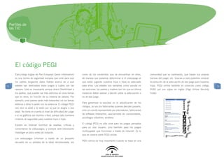Perfiles de
 las TIC




     El código PEGI
     Este código (siglas de Pan European Game Information)        como de los contenidos que se encuentran en ellos,         comunidad que va cambiando, que trazan sus propias
     es una norma de seguridad europea que sirve para que         de manera que podamos determinar si el videojuego al       normas del juego, etc. Gracias a esto podemos conocer
     los padres tengamos datos fiables acerca de a qué            que están jugando nuestros hijos e hijas es adecuado       la evolución de la adecuación de ese juego para nuestros
71   edades van destinados estos juegos y cuáles son las          para ellos. Las edades son variables como sucede en        hijos. PEGI online también es conocido como código         71
     razones. Esto es importante porque ofrece flexibilidad a     las películas: los padres y madres son los que en última   POSC por sus siglas en inglés (Pegi Online Security
     los padres, que pueden ser más estrictos en unos temas       instancia deben valorar y decidir sobre la adecuación o    Code).
     que en otros, en función de su sistema de valores. Por       no de ese juego.
     ejemplo, unos padres serán más tolerantes con los temas
                                                                  Para garantizar la equidad en la adjudicación de los
     eróticos y otros lo serán con la violencia. El código PEGI
                                                                  códigos, no son los fabricantes quienes deciden ponerlo,
     nos dice la edad y la razón por la que se asigna a esa
                                                                  sino un comité representado por educadores, fabricantes
     edad. No tiene en cuenta el nivel de dificultad del juego
                                                                  de software interactivo, asociaciones de consumidores,
     o si los gráficos son bonitos o feos, porque sólo contiene
                                                                  psicólogos infantiles, etcétera.
     criterios de seguridad para nuestros hijos e hijas.
                                                                  El código PEGI no sólo sirve para los juegos pensados
     Existen en Internet multitud de reseñas, críticas y
                                                                  para un solo usuario, sino también para los juegos
     comentarios de videojuegos, y siempre será interesante
                                                                  multijugador que funcionan a través de Internet. Es lo
     investigar un poco antes de comprar.
                                                                  que se conoce como PEGI online.
     Los videojuegos informan a través de un pequeño
                                                                  PEGI online es muy importante cuando se basa en una
     recuadro en su portada de la edad recomendada, asi
 