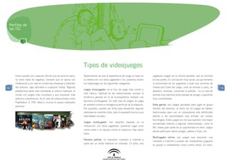 Perfiles de
 las TIC




                                                                Tipos de videojuegos
     Como sucede con cualquier afición que se toma en serio,    Dependiendo de que la experiencia del juego se base en          jugadores juegan en la misma pantalla, que es dividida
     no tiene nada de negativo, siempre que se ejerza con       la interacción con otros jugadores o no, podemos dividir        en dos partes. Es una opción muy social, ya que fomenta
     moderación y sin caer en conductas obsesivas y aislantes   los videojuegos en las siguientes categorías:                   la proximidad de los jugadores y toda una corriente de
76   del entorno, algo aplicable a cualquier hobby. Algunas                                                                     interacción fuera del juego: unos se animan a otros, se     76
                                                                Juegos monojugador: es el tipo de juego más común y
     plataformas están más orientadas al público habitual, al                                                                   desafían, bromean, comentan la partida... Es un tipo de
                                                                más clásico, habitual en las videoconsolas, aunque la
     contar con juegos más complejos y que requieren más                                                                        partida muy habitual entre parejas de amigos o pandillas
                                                                tendencia general es la de acompañarlos siempre con
     práctica y experiencia. Es el caso de videoconsolas como                                                                   muy consolidadas.
                                                                opciones multijugador. En este tipo de juegos se juega
     PlayStation 3, PSP, Xbox o incluso el propio ordenador
                                                                en solitario contra la inteligencia artificial de la máquina.   Party games: son juegos pensados para jugar en grupo
     personal.
                                                                Por supuesto, pueden ser útiles para desarrollar algunas        delante del televisor, al estilo de los juegos de tablero
                                                                destrezas en nuestros hijos, pero no ayudará mucho a sus        tradicionales pero con un componente más sofisticado
                                                                habilidades sociales.                                           debido a las posibilidades que brindan las nuevas
                                                                                                                                tecnologías. Estos juegos son los que suponen una mayor
                                                                Juegos multijugador: son aquellos basados en la
                                                                                                                                sociabilidad externa y algunas videoconsolas, como la
                                                                interacción con otros jugadores, pudiendo jugar unos
                                                                                                                                Wii, basan gran parte de su popularidad en ellos: juegos
                                                                contra otros o en equipo contra la máquina. Hay varios
                                                                                                                                donde participan varios amigos, padres e hijos, etc.
                                                                tipos:
                                                                                                                                Multijugador online: son juegos que requieren una
                                                                Pantalla partida: no requieren conexión a Internet y
                                                                                                                                conexión a Internet y pueden ser cooperativos (jugando
                                                                suele ser un modo habitual en consolas. En ellos, dos
                                                                                                                                en grupo) o competitivos (unos contra otros). En ellos,
 