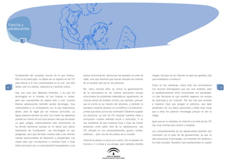 Familia y
adolescentes




    fundamental del complejo mundo en el que vivimos.           buena comunicación: demonizar los aparatos no sirve de       riesgos. Aunque los de Internet no sean tan grandes ¡hay
    Pero no te preocupes, no debes ser un experto en las TIC    nada, sino que tenemos que buscar siempre los motivos        que enseñarles a conducir!
    para educar a tu hijo correctamente en su uso. Tan sólo     de un posible mal uso en las personas.
                                                                                                                             Como en las carreteras, sobre todo nos encontramos
8   debes usar tus valores, experiencia y sentido común.                                                                                                                                    8
                                                                Así, hace muchos años se criticó la generalización           con muchos domingueros que son una molestia, pero
    Hay una cosa que debemos entender, y es que las             de la calculadora en los centros educativos porque           es estadísticamente difícil encontrarse con kamikazes.
    tecnologías en sí mismas no son buenas ni malas,            solucionaba los problemas matemáticos; igualmente, los       Lo más frecuente es que nosotros vayamos con exceso
    pero son susceptibles de usarse bien o mal. Cuando          colonos amish de Estados Unidos, por ejemplo, piensan        de velocidad y sin cinturón. Por eso hay que recordar
    éramos adolescentes también existía tecnología, muy         que el coche es un invento del demonio, y también lo         a nuestros hijos que pongan el antivirus, que sean
    rudimentaria si la comparamos con la que disponemos         pensaron nuestros abuelos con el teléfono o la televisión.   prudentes con sus datos personales y todas esas cosas
    ahora, pero se regía por los mismos principios. La          ¿Crees que estos juicios son acertados? Debemos superar      que a ellos les parecen monsergas porque no ven el
    figura paterna siempre ha visto con miedo los adelantos     los prejuicios, ya que las TIC mejoran nuestras vidas y      riesgo.
    puestos en manos de sus hijos porque cree que encierran     enriquecen nuestra realidad social e individual. Y no
                                                                                                                             Igual que en la carretera, en Internet y el resto de las TIC
    un gran peligro; históricamente este sentimiento se         nos olvidemos de que nuestros hijos e hijas las tienen
                                                                                                                             hay unas normas que conocer y respetar.
    ha venido repitiendo aunque es un temor que carece          presentes como parte vital de su adolescencia. Las
    totalmente de fundamento. Las tecnologías no son            TIC influyen en sus comportamientos, gustos, modas,          Los comportamientos de los adolescentes también han
    peligrosas, sino que facilitan nuestra vida y nos ofrecen   estéticas... ¡Son uno de los pilares de su mundo!            cambiado con el paso de las generaciones, ya que no
    nuevas oportunidades de desarrollo y prosperidad. Las                                                                    sólo evoluciona la tecnología, sino también los modelos y
                                                                Internet se parece un poco a un coche. Con él pueden ver
    claves para que inculquemos a nuestros hijos e hijas                                                                     los roles sociales. Nuestros hijos adolescentes no suelen
                                                                mundo e ir a visitar a sus amigos, pero también entraña
    estos principios son un acercamiento transparente y una
 