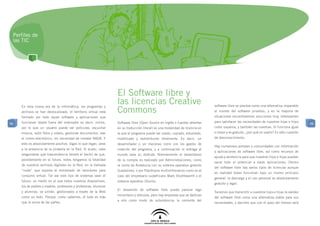 Perfiles de
 las TIC




                                                                 El Software libre y
                                                                 las licencias Creative                                      software libre se plantea como una alternativa imparable
                                                                 Commons
     En esta nueva era de la informática, los programas y
     archivos se han deslocalizado: el territorio virtual está                                                               al mundo del software privativo, y en la mayoría de
     formado por todo aquel software y aplicaciones que                                                                      situaciones encontraremos soluciones muy interesantes
     funcionan desde fuera del ordenador es decir, online,       Software libre (Open Source en inglés o fuentes abiertas    para satisfacer las necesidades de nuestras hijas e hijos
96                                                                                                                                                                                         96
     por lo que un usuario puede ver películas, escuchar         en su traducción literal) es una modalidad de licencia en   como usuarios, y también las nuestras. Si funciona igual
     música, subir fotos y videos, gestionar documentos, leer    la que el programa puede ser usado, copiado, estudiado,     o mejor y es gratuito, ¿por qué no usarlo? Es sólo cuestión
     el correo electrónico, sin necesidad de instalar NADA. Y    modificado y redistribuido libremente. Es decir, un         de desconocimiento.
     esto es absolutamente positivo, digan lo que digan, pese    desarrollador o un mecenas corre con los gastos de
                                                                                                                             Hay numerosos portales y comunidades con información
     a la presencia de la piratería en la Red. Si acaso, cabe    creación del programa, y a continuación lo entrega al
                                                                                                                             y aplicaciones de software libre, así como recursos de
     preguntarse qué trascendencia tendrá el hecho de que,       mundo para su disfrute. Normalmente el desembolso
                                                                                                                             ayuda y asistencia para que nuestros hijos e hijas puedan
     posiblemente en el futuro, todos tengamos la totalidad      de la compra es realizado por Administraciones, como
                                                                                                                             sacar todo el potencial a estas aplicaciones. Dentro
     de nuestros archivos digitales en la Red, en la llamada     la Junta de Andalucía con su sistema operativo gratuito
                                                                                                                             del software libre hay varios tipos de licencias aunque
     “nube” que supone el entramado de servidores para           Guadalinex, o por filántropos multimillonarios como es el
                                                                                                                             en realidad todas funcionan bajo un mismo principio
     consumo virtual. Tal vez este tipo de sistemas sean el      caso del empresario sudafricano Mark Shuttleworth y el
                                                                                                                             general: la descarga y el uso personal es absolutamente
     futuro: un medio en el que todos nuestros dispositivos,     sistema operativo Ubuntu.
                                                                                                                             gratuito y legal.
     los de padres y madres, profesores y profesoras, alumnos
                                                                 El desarrollo de software libre puede parecer algo
     y alumnas, se unirán, gestionados a través de la Web                                                                    Tenemos que transmitir a nuestros hijos e hijas la validez
                                                                 minoritario y altruista, pero hay empresas que se dedican
     como un todo. Porque, como sabemos, el todo es más                                                                      del software libre como una alternativa viable para sus
                                                                 a ello como modo de subsistencia; la corriente del
     que la suma de las partes.                                                                                              necesidades, y decirles que con el paso del tiempo será
 