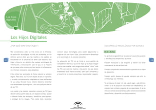 Los hijos
 digitales




     Los Hijos Digitales
     ¿POR Qué son “DIGITALEs”?                                                                                                   Desarrollo psicológico por edadES

     Nos encontramos ante un hito único en la Historia:            conocer estas tecnologías para poder argumentar y             De 2 a 4 años
     la revolución tecnológica ha sido tan acelerada en los        negociar con sus hijos e hijas, y no sentirse en desventaja
                                                                                                                                 Su actitud es egocéntrica: lo justo es lo que ellos quieren
     últimos quince años que las madres y los padres se            y sin autoridad en el proceso educativo.
                                                                                                                                 y sólo hay una perspectiva, la propia.
18   encuentran en la situación de tener que educar a sus                                                                                                                                         18
                                                                   La educación en TIC no se limita a una cuestión de
     hijas e hijos en un ámbito –las nuevas tecnologías de                                                                       Pueden manipular a los mayores y mentir sin tener
                                                                   competencia técnica. Quizá los hijos y las hijas tengan
     información y comunicación- para el que, en la mayoría                                                                      consciencia de que actúan mal.
                                                                   mucho que enseñar a sus progenitores sobre “cómo” usar
     de los casos, ellos mismos no han tenido ni la formación
                                                                   las TIC, pero son las madres y los padres los que deben       Pueden comprender razonamientos superiores a su etapa
     ni el tiempo necesarios para adaptarse.
                                                                   enseñarles “qué” hacer con ellas, “para qué” utilizarlas, y   de desarrollo.
     Estos niños han asimilado de forma natural su entorno         a hacerlo de un modo provechoso, responsable y seguro.
     digital. Para ellos, las TIC han dejado de ser un capricho,                                                                 Pueden sentir deseos de ayudar siempre que ello no
     y ya están completamente integradas en todas las facetas                                                                    contravenga sus intereses.
     de sus vidas. En este nuevo entorno debemos entender
                                                                                                                                 Ya son capaces de elegir con qué juguete jugar o qué prefieren
     sus necesidades tecnológicas, y los usos que ellos hacen
                                                                                                                                 comer. Si se les apoya en sus avances de independencia, se
     de las TIC.
                                                                                                                                 volverán más confiados y seguros de sus capacidades. Si se les
     Los padres y las madres necesitan conocer las TIC para                                                                      critica o controla excesivamente pueden volverse excesivamente
     decidir cómo quieren educar con respecto a ellas, ayudar                                                                    dependientes y desarrollar una baja autoestima.
     a obtener todas las ventajas y beneficios que aportan,
     y proteger de los riesgos. Pero, sobre todo, necesitan
 