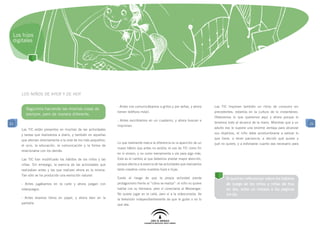 Los hijos
 digitales




     LOS NIÑOS DE AYER Y DE HOY

                                                               - Antes nos comunicábamos a gritos y por señas, y ahora        Las TIC imponen también un ritmo de consumo sin
       Seguimos haciendo las mismas cosas de
                                                               tienen teléfono móvil.                                         precedentes: estamos en la cultura de lo instantáneo.
       siempre, pero de manera diferente.
                                                                                                                              Obtenemos lo que queremos aquí y ahora porque lo
                                                               - Antes escribíamos en un cuaderno, y ahora buscan e
21                                                                                                                            tenemos todo al alcance de la mano. Mientras que a un     21
                                                               imprimen.
     Las TIC están presentes en muchas de las actividades                                                                     adulto eso le supone una enorme ventaja para alcanzar

     y tareas que realizamos a diario, y también en aquellas                                                                  sus objetivos, el niño debe acostumbrarse a valorar lo

     que afectan directamente a la vida de los más pequeños:                                                                  que tiene, a tener paciencia, a decidir qué quiere y
                                                               Lo que realmente marca la diferencia es la aparición de un     qué no quiere, y a esforzarse cuanto sea necesario para
     el ocio, la educación, la comunicación y la forma de
                                                               nuevo hábito que antes no existía: el uso de TIC como fin
     relacionarse con los demás.
                                                               en sí mismo, y no como herramienta o vía para algo más.
     Las TIC han modificado los hábitos de los niños y las     Este es el cambio al que debemos prestar mayor atención,
     niñas. Sin embargo, la esencia de las actividades que     porque afecta a la esencia de las actividades que realizamos
     realizaban antes y las que realizan ahora es la misma.    tanto nosotros como nuestros hijos e hijas.
     Tan sólo se ha producido una evolución natural:
                                                               Existe el riesgo de que la propia actividad pierda                    Si quieres reflexionar sobre los hábitos
     - Antes jugábamos en la calle y ahora juegan con          protagonismo frente al “cómo se realiza”: el niño no quiere           de juego de los niños y niñas de hoy
     videojuegos.                                              hablar con su hermana, pero sí conectarse al Messenger.               en día, echa un vistazo a las páginas
                                                               No quiere jugar en la calle, pero sí a la videoconsola. Ve            24-26.
     - Antes leíamos libros en papel, y ahora leen en la       la televisión independientemente de que le guste o no lo
     pantalla.                                                 que vea.
 