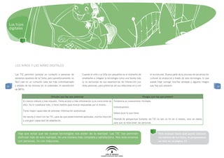 Los hijos
 digitales




     Los niños y las niñas digitales

     Las TIC permiten ponerse en contacto a personas de             Cuando el niño o la niña son pequeños es el momento de             el mundo real. Buena parte de su proceso de socialización
     extremos opuestos de la Tierra, pero paradójicamente, es       enseñarles a integrar la tecnología como una faceta más            cultural se producirá a través de esta tecnología, lo que
     fácil caer en un consumo cada vez más individualizado          (y no exclusiva) de sus experiencias de interacción con            puede traer consigo muchas ventajas y algunos riesgos
22   y aislado de las mismas (ej: el ordenador, el reproductor      otras personas, para potenciar así sus relaciones en y con         que hay que prevenir.                                       22
     de MP3).


                                       Virtudes que hay que potenciar                                                            Riesgos que hay que prevenir
            Es menos crédulo y más inquieto. Tiene acceso a más información (y es consciente de Tendencia al consumismo ilimitado.
            ello). Se lo cuestiona todo, y tiene medios para buscar respuestas por sí mismo.
                                                                                                   Individualismo.
            Tiene mayor capacidad de procesar información audiovisual.
                                                                                                   Valora poco lo que tiene.
            Ha nacido y crece con las TIC, para las que posee enormes aptitudes, mucha intuición
                                                                                                   Pérdida de perspectiva humana: las TIC no son un fin en sí mismo, sino un medio
            y una gran capacidad de adaptación.
                                                                                                   para que se relacionen las personas.



       Hay que evitar que las nuevas tecnologías nos aíslen de la realidad. Las TIC nos permiten                                               Para evaluar hasta qué punto conoces
       disfrutar más de esta realidad, de una manera más completa y satisfactoria. Nos relacionamos                                            los hábitos de tus hijos, te proponemos
       con personas, no con máquinas.                                                                                                          un test en la página 27.
 