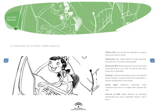 Los hijos
 digitales




     la habitación de los niños y niñas digitales

                                                    Teléfono móvil: Les concede una intimidad y un espacio
                                                    propios que antes no tenían.

                                                    Videoconsola: Han creado hábitos de juego diferentes,
23                                                                                                             23
                                                    que potencian el consumo individualizado.

                                                    Reproductor MP3: Multiplicación del consumismo de los
                                                    contenidos de ocio, cuya “vida” es cada vez más corta.
                                                    Cultura de lo instantáneo.

                                                    Ordenador: Infinitas posibilidades de ocio, pero también
                                                    acceso ilimitado a cualquier ámbito del conocimiento, y
                                                    enormes posibilidades comunicativas.

                                                    Cámara    digital:   Generación    audiovisual,   mayor
                                                    importancia que nunca a la imagen sobre cualquier otra
                                                    cosa.

                                                    Colección de DVDs: Mayor demanda de contenidos
                                                    audiovisuales que nunca, disponibles siempre “aquí y
                                                    ahora”.
 