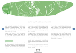 Los hijos
 digitales




                                                                ¿Cuándo y cuánto juegan tus hijos e hijas?

     de socialización e interactuación con los demás que        Una de las primeras cosas en las que debemos educar         Lo más conveniente resulta siempre pactar con los niños
     puede potenciar su individualización y aislamiento. La     a nuestras hijas e hijos es en una correcta gestión de su   y niñas la gestión de su tiempo, de manera que todos
     calle ha de ser un espacio para hablar, gritar y cantar,   tiempo en relación a las TIC. Es fundamental que los        tengan la conciencia de estar adquiriendo compromisos
25   para pasear, saltar y correr, y las madres y los padres    acostumbremos a desarrollar hábitos saludables, cuya        y haciendo concesiones para recibir o ganarse algo a      25
     deben ser los primeros en fomentar estos hábitos aunque    base es ser capaces de combinar la tecnología con todo      cambio.
     no siempre sea fácil ni cómodo.                            tipo de actividades.
                                                                                                                            Hay que tener en cuenta tanto el aspecto cuantitativo
     Cada vez es más común ver a niños y niñas sentados         Es innegable que las TIC despiertan una enorme atracción    de esa gestión de tiempo (cuándo juegan, durante
     con sus padres en la terraza de un bar jugando con         por encima de muchos otros juegos y formas de ocio,         cuánto tiempo seguido), pero también el cualitativo (en
     una consola portátil. No es recomendable que el juego      pero es nuestro trabajo conseguir despertar el interés de   qué momento del día pueden jugar con la consola: por
     individual aísle de la actividad social.                   nuestros hijos e hijas por otras actividades.               ejemplo, después de haber terminado los deberes, o de
                                                                                                                            haber ordenado la habitación).
                                                                Cuando impedimos que utilicen un videojuego, no
                                                                debemos hacerlo únicamente como un castigo, sino
     La casa de un amigo
                                                                como una costumbre sana que da tiempo para hacer más
     Es conveniente conocer la actitud con respecto a las TIC   cosas.
     que adoptan los padres y las madres de los amigos de
                                                                Si conseguimos llenar ese tiempo “robado al videojuego”
     nuestros hijos: a qué tienen acceso, cuál es el nivel de
                                                                por una actividad que les guste y les enriquezca,
     supervisión… del mismo modo que nos preocuparíamos
                                                                habremos triunfado.
     de qué comen en sus casas o de qué película ven.
 