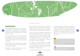 Los hijos
 digitales




                                                                  La pandilla digital

     La atención y la memoria                                     Aunque esta guía está destinada a padres y madres de         que nos desentendamos de ellos de ahí en adelante: por
                                                                  menores de 11 años, hay que tener en cuenta que el           un lado, nos aseguraremos de haberles dotado de las
     Muchos juegos de ordenador entrenan a los menores en
                                                                  desarrollo social de los niños y las niñas con respecto a    herramientas y conocimientos necesarios para garantizar
     su concentración. Los vemos absortos, como si estuviesen
27                                                                las TIC es paralelo a su desarrollo social en la realidad.   su seguridad. Por otro, es importante que sepan que       27
     en otro planeta (un planeta digital) y nos sorprendemos
                                                                                                                               seguimos ahí para asesorarles y ayudarles en cualquier
     de que se concentre en la pantalla pero tal vez no lo haga   A partir de los 10 años comenzarán a relacionarse de
                                                                                                                               momento, igual que lo hacemos en su relación con el
     delante de los libros.                                       forma independiente tanto en el mundo real como en
                                                                                                                               mundo real.
                                                                  el virtual. Para cuando llegue ese momento, hemos
     Están acostumbrados a recibir muchos más estímulos
                                                                  de estar familiarizados con las TIC como herramientas
     que nosotros, y no sólo por las TIC, sino también por el
                                                                  de socialización: los SMS, las redes sociales, las
     cine y la televisión. Por eso se aburren ante lo que para
                                                                  comunidades virtuales, los juegos online, los blogs, los
     ellos es poco estimulante y se concentran en aquello que                                                                         Si quieres saber más sobre las TIC
                                                                  foros, las wikis, y la web 2.0 en general.
     les interesa.                                                                                                                    como herramienta de sociabilización,
                                                                  En el capítulo 3 de esta guía haremos un recorrido                  puedes ir directamente al capítulo 3
     De esta manera, cuando se hagan mayores, les interesan                                                                           en la página 30.
                                                                  por todas esas herramientas. Pero antes, insistimos
     más otros temas en los que se concentrarán igual que
                                                                  en la importancia de la comunicación como principal
     hacen hoy ante la pantalla.
                                                                  mecanismo de protección para estar al tanto de las
     Ese juego que les divierte ahora, les entrena para la        actividades de nuestros hijos e hijas.                              También puedes echar un vistazo al
     concentración, la memoria y la constancia.                                                                                       glosario, en la página 78.
                                                                  Es el momento de “dejarlos solos”, lo que no significa
 