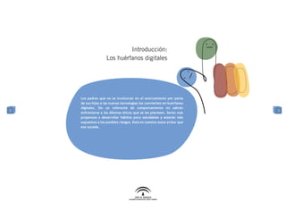 Introducción:
                    Los huérfanos digitales




    Los padres que no se involucran en el acercamiento por parte
    de sus hijos a las nuevas tecnologías los convierten en huérfanos
    digitales. Sin un referente de comportamiento no sabrán
3                                                                       3
    enfrentarse a los dilemas éticos que se les planteen. Serán más
    propensos a desarrollar hábitos poco saludables y estarán más
    expuestos a los posibles riesgos. Está en nuestra mano evitar que
    eso suceda.
 
