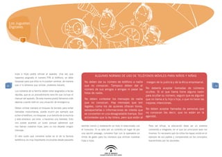 Los Juguetes
 Digitales




     hijos e hijas podrá utilizar el aparato. Una vez que
                                                                                     ALGUNAS NORMAS DE USO DE TELÉFONOS MÓVILES PARA NIÑOS Y NIÑAS
     hayamos asignado el número PIN al teléfono, se debe
     bloquear para que ellos no lo puedan cambiar, de manera           No deben dar su número de teléfono a nadie            margen de la justicia y de la ética empresarial.
32   que si lo tenemos que utilizar, podamos hacerlo.                  que no conozcan. Tampoco deben dar el                                                                               32
                                                                       número de sus amigos o amigas ni pasar las            No debería aceptar llamadas de números
     Los números de la familia deben estar asignados a teclas                                                                ocultos. Si el que llama tiene alguna razón
                                                                       fotos de nadie.
     rápidas, que es un procedimiento sencillo que incluye el                                                                para ocultar su número, seguro que es alguien
     manual del aparato. De esta manera podrá llamarnos más            No deben contestar los mensajes de nadie              que no llama a tu hijo o hija, o que no tiene las
     deprisa cuando esté en una situación de emergencia.               que no conozcan. Hay mensajes que son                 mejores intenciones.
                                                                       legales, como los de quienes ofrecen tonos,
     Deben utilizar siempre el bloqueo de teclado para evitar                                                                No deben aceptar llamadas de personas que
                                                                       salvapantallas o informaciones de interés que
     llamadas involuntarias, puede ocurrir por ejemplo que                                                                   no conozcan (es decir, que no están en la
                                                                       se convierten en una desagradable trampa. Son
     echen el teléfono, sin bloquear, a un bolsillo de la mochila                                                            agenda).
                                                                       actividades que la ley tolera, pero que están al
     y este empiece, por error, a hacernos una llamada. Esto
     nos puede acarrear un susto porque sabremos que
     nos llaman nuestros hijos, pero no nos dejarán ningún          sentido común y moderación en todo lo relacionado con      Para ser eficaz, la educación debe ser un sistema
     mensaje.                                                       el consumo. Si se opta por un contrato en lugar de por     coherente e integrado, en el que los principios sean los
                                                                    una opción prepago, conviene fijar con la operadora un     mismos. Es necesario que los niños los hayan vivido en el
     El otro susto que conviene evitar es el de la factura          límite de gasto para los números que utilicen nuestras     ejemplo de sus padres y comprendido en los conceptos
     telefónica: es muy importante inculcarles desde pequeño        hijas e hijos.                                             transmitidos por los docentes.
 