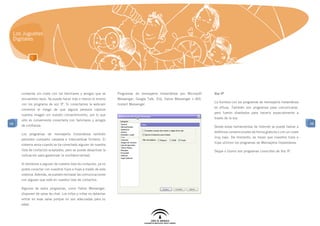 Los Juguetes
 Digitales




     contactar sin coste con los familiares y amigos que se       Programas de mensajería Instantánea son Microsoft    Voz IP
     encuentren lejos. Se puede hacer más o menos lo mismo        Messenger, Google Talk, ICQ, Yahoo Messenger o AOL
                                                                                                                       La frontera con los programas de mensajería instantánea
     con los programa de voz IP. Si conectamos la webcam          Instant Messenger.
                                                                                                                       es difusa. También son programas para comunicarse,
     corremos el riesgo de que alguna persona capture
                                                                                                                       pero fueron diseñados para hacerlo especialmente a
     nuestra imagen sin nuestro consentimiento, por lo que
                                                                                                                       través de la voz.
     sólo es conveniente conectarla con familiares y amigos
48                                                                                                                                                                                 48
     de confianza.                                                                                                     Desde estas herramientas de Internet se puede llamar a
                                                                                                                       teléfonos convencionales de forma gratuita o con un coste
     Los programas de mensajería instantánea también
                                                                                                                       muy bajo. De momento, es mejor que nuestros hijos e
     permiten compartir carpetas e intercambiar ficheros. El
                                                                                                                       hijas utilicen los programas de Mensajería Instantánea.
     sistema avisa cuando se ha conectado alguien de nuestra
     lista de contactos aceptados, pero se puede desactivar la                                                         Skype o Gizmo son programas conocidos de Voz IP.
     indicación para garantizar la confidencialidad.

     Si borramos a alguien de nuestra lista de contactos, ya no
     podrá conectar con nuestros hijos e hijas a través de este
     sistema. Además, se pueden rechazar las comunicaciones
     con alguien que esté en nuestra lista de contactos.

     Algunos de estos programas, como Yahoo Messenger,
     disponen de salas de chat. Los niños y niñas no deberían
     entrar en esas salas porque no son adecuadas para su
     edad.
 