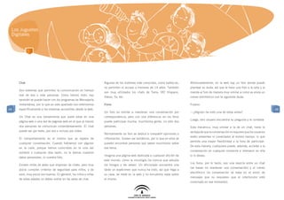 Los Juguetes
 Digitales




     Chat                                                        Algunos de los sistemas más conocidos, como habbo.es,       Afortunadamente, en la web hay un foro donde puede
                                                                 no permiten el acceso a menores de 14 años. También         plantear su duda, así que le hace una foto a la seta y la
     Son sistemas que permiten la comunicación en tiempo
                                                                 son muy utilizados los chats de Terra, IRC Hispano,         manda al foro de manera muy similar a como se envía un
     real de dos o más personas. Como hemos visto, eso
                                                                 Yahoo, Ya, etc.                                             correo electrónico con la siguiente duda:
     también se puede hacer con los programas de Mensajería
     Instantánea, por lo que en este apartado nos referiremos    Foros                                                       Fulano:
49   específicamente a los sistemas accesibles desde la web.                                                                                                                               49
                                                                 Un foro es similar a mantener una conversación por          —¿Alguien ha visto una de estas antes?	
     Un Chat es una herramienta que suele estar en una           correspondencia, pero con una diferencia: en los foros
                                                                                                                             Luego, otro usuario encuentra su pregunta y le contesta
     página web o una red de páginas web en el que al menos      puede participar mucha, muchísima gente, no sólo dos
     dos personas se comunican instantáneamente. El chat         personas.                                                   Esta mecánica, muy similar a la de un chat, tiene la
     puede ser por texto, por voz o incluso por vídeo.                                                                       ventaja de que la conversación no requiere que los usuarios
                                                                 Normalmente un foro se dedica a compartir opiniones o
                                                                                                                             estén presentes ni conectados al mismo tiempo, lo que
     El comportamiento es el mismo que se espera de              información. Suelen ser temáticos, por lo que en ellos se
                                                                                                                             permite una mayor flexibilidad a la hora de participar.
     cualquier conversación. Cuando hablamos con alguien         pueden encontrar personas que saben muchísimo sobre
                                                                                                                             De esta manera, cualquiera puede, además, acceder a la
     en la calle, porque hemos coincidido en la cola del         ese tema.
                                                                                                                             conversación en cualquier momento e intervenir en ella
     autobús o cualquier otra razón, no le damos nuestros
                                                                 Imagina una página web dedicada a cualquier afición de      si lo desea.
     datos personales, ni nuestra foto.
                                                                 este mundo, como la micología (la ciencia que estudia
                                                                                                                             Los foros, por lo tanto, son una mezcla entre un chat
     Existen miles de webs que disponen de chats, pero muy       los hongos y las setas). Un aficionado encuentra una
                                                                                                                             (se basan en mantener una conversación) y el correo
     pocos cumplen criterios de seguridad para niños, y de       tarde un espécimen que nunca ha visto, así que llega a
                                                                                                                             electrónico (la conversación se basa en el envío de
     esos, muy pocos son buenos. En general, los niños y niñas   su casa, se mete en la web y no encuentra nada sobre
                                                                                                                             mensajes que no requieren que el interlocutor esté
     de estas edades no deben entrar en las salas de chat.       el mismo.
                                                                                                                             conectado en ese momento).
 